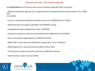 77
Una breve stima dei costi necessari per avviare un’impresa negli UAE (fonte: Farnesina).
– Redazione documenti legali per LLC in inglese/arabo e notarizzazione presso corte di Dubai: Fino a 15.000
AED
(ca 3.150 €)
– Licenza e registrazione (dipende da attività, nome, soci): 10.000 AED (circa 2.100 €)
– Market fee (tassa municipale sugli affitti): 5% dell’affitto annuale
– Immigration & Labour Establishment Cards: 10.000 AED
– Compenso allo sponsor locale annuale (mediamente): 50.000 AED (circa 10.500 €)
– Altri costi (certificato degli auditori): 2.500 AED (ca 525 €)
– Affitto uffici: in base alla zona (50-400 AED / piede quadro “sq. ft.”) (10-84 €)
– Affitto capannoni: in base alla zona (15-50 AED / sq ft) (3-10 €)
– Costi di visto di residenza e permesso di lavoro: 10.000 AED a persona
– Audit annuale: in base al voluto e d’affari
Accesso al mercato - Fare impresa negli EAU
 