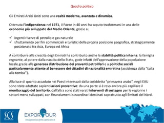 8
Gli Emirati Arabi Uniti sono una realtà moderna, avanzata e dinamica.
Ottenuta l’indipendenza nel 1971, il Paese in 40 anni ha saputo trasformarsi in una delle
economie più sviluppate del Medio Oriente, grazie a:
 ingenti riserve di petrolio e gas naturale
 sfruttamento per fini commerciali e turistici della propria posizione geografica, strategicamente
posizionato fra Asia, Europa ed Africa
A contribuire alla crescita degli Emirati ha contribuito anche la stabilità politica interna: la famiglia
regnante, al potere dalla nascita dello Stato, gode infatti dell’approvazione della popolazione
locale grazie alla generosa distribuzione dei proventi petroliferi e a politiche sociali
particolarmente attente al benessere dei cittadini di nazionalità emiratina (assistenza dalla ‘’culla
alla tomba’’).
Alla luce di quanto accaduto nei Paesi interessati dalla cosiddetta “primavera araba”, negli EAU
sono state adottate sapienti azioni preventive: da una parte si è reso ancora più capillare il
monitoraggio del territorio, dall’altra sono stati varati interventi di sostegno per le regioni e i
settori meno sviluppati, con finanziamenti straordinari destinati soprattutto agli Emirati del Nord.
Quadro politico
 