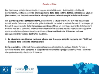 9
Per rispondere poi direttamente alla crescente sensibilità verso i diritti politici e le libertà
democratiche, si sta procedendo all’allargamento della base elettiva del Federal National Council
(Parlamento con funzioni consultive) e all’ampliamento dei suoi compiti e delle sue funzioni.
Per quanto riguarda il contesto esterno, sicuramente la situazione in Siria e in Iraq destabilizza
tutto il Medio Oriente e quindi anche gli Emirati Arabi; tuttavia il principale fattore di rischio per gli
Emirati è rappresentato dalla vicinanza geografica dell’Iran: un eventuale aumento delle tensioni
tra quel Paese e la comunità internazionale rischia infatti di avere pesanti ripercussioni sugli EAU,
come accadrebbe ad esempio nel caso di una chiusura dello stretto di Hormuz e di una
conseguente interruzione dei traffici marittimi.
 La situazione è destinata a cambiare a breve per il recente accordo raggiunto con l’IRAN sul
nucleare dalla comunità internazionale
In via cautelativa, gli Emirati hanno già realizzato un oleodotto che collega il Golfo Persico e
l’Oceano Indiano e che consente di trasportare direttamente il greggio via terra, verso i terminali
di esportazione oltre lo stretto di Hormuz.
Quadro politico
 