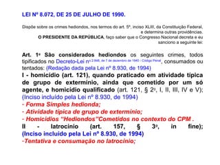 LEI Nº 8.072, DE 25 DE JULHO DE 1990.
Dispõe sobre os crimes hediondos, nos termos do art. 5º, inciso XLIII, da Constituição Federal,
e determina outras providências.
O PRESIDENTE DA REPÚBLICA, faço saber que o Congresso Nacional decreta e eu
sanciono a seguinte lei:
Art. 1o
São considerados hediondos os seguintes crimes, todos
tipificados no Decreto-Lei no 2.848, de 7 de dezembro de 1940 - Código Penal
, consumados ou
tentados: (Redação dada pela Lei nº 8.930, de 1994)
I - homicídio (art. 121), quando praticado em atividade típica
de grupo de extermínio, ainda que cometido por um só
agente, e homicídio qualificado (art. 121, § 2o
, I, II, III, IV e V);
(Inciso incluído pela Lei nº 8.930, de 1994)
- Forma Simples hedionda;
- Atividade típica de grupo de extermínio;
- Homicídios “Hediondos”Cometidos no contexto do CPM .
II - latrocínio (art. 157, § 3o
, in fine);
(Inciso incluído pela Lei nº 8.930, de 1994)
-Tentativa e consumação no latrocínio;
 