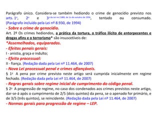 Parágrafo único. Considera-se também hediondo o crime de genocídio previsto nos
arts. 1o
, 2o
e 3o da Lei no 2.889, de 1o de outubro de 1956
, tentado ou consumado.
(Parágrafo incluído pela Lei nº 8.930, de 1994)
- Sobre o crime de genocídio.
Art. 2º Os crimes hediondos, a prática da tortura, o tráfico ilícito de entorpecentes e
drogas afins e o terrorismo* são insuscetíveis de:
*Assemelhados, equiparados.
- Efeitos penais gerais:
I - anistia, graça e indulto;
- Efeito processual:
II - fiança. (Redação dada pela Lei nº 11.464, de 2007)
- Nova Lei processual penal e crimes afiançáveis.
§ 1o
A pena por crime previsto neste artigo será cumprida inicialmente em regime
fechado. (Redação dada pela Lei nº 11.464, de 2007)
- Regras gerais sobre regime inicial de cumprimento do código penal.
§ 2o
A progressão de regime, no caso dos condenados aos crimes previstos neste artigo,
dar-se-á após o cumprimento de 2/5 (dois quintos) da pena, se o apenado for primário, e
de 3/5 (três quintos), se reincidente. (Redação dada pela Lei nº 11.464, de 2007)
- Normas gerais para progressão de regime – LEP.
 