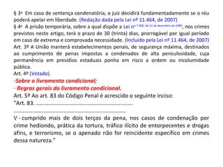 § 3o
Em caso de sentença condenatória, o juiz decidirá fundamentadamente se o réu
poderá apelar em liberdade. (Redação dada pela Lei nº 11.464, de 2007)
§ 4o
A prisão temporária, sobre a qual dispõe a Lei no 7.960, de 21 de dezembro de 1989
, nos crimes
previstos neste artigo, terá o prazo de 30 (trinta) dias, prorrogável por igual período
em caso de extrema e comprovada necessidade. (Incluído pela Lei nº 11.464, de 2007)
Art. 3º A União manterá estabelecimentos penais, de segurança máxima, destinados
ao cumprimento de penas impostas a condenados de alta periculosidade, cuja
permanência em presídios estaduais ponha em risco a ordem ou incolumidade
pública.
Art. 4º (Vetado).
-Sobre o livramento condicional;
- Regras gerais do livramento condicional.
Art. 5º Ao art. 83 do Código Penal é acrescido o seguinte inciso:
"Art. 83. ..............................................................
........................................................................
V - cumprido mais de dois terços da pena, nos casos de condenação por
crime hediondo, prática da tortura, tráfico ilícito de entorpecentes e drogas
afins, e terrorismo, se o apenado não for reincidente específico em crimes
dessa natureza.”
 