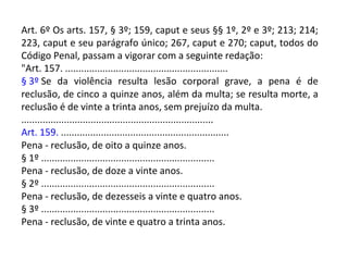 Art. 6º Os arts. 157, § 3º; 159, caput e seus §§ 1º, 2º e 3º; 213; 214;
223, caput e seu parágrafo único; 267, caput e 270; caput, todos do
Código Penal, passam a vigorar com a seguinte redação:
"Art. 157. .............................................................
§ 3º Se da violência resulta lesão corporal grave, a pena é de
reclusão, de cinco a quinze anos, além da multa; se resulta morte, a
reclusão é de vinte a trinta anos, sem prejuízo da multa.
........................................................................
Art. 159. ...............................................................
Pena - reclusão, de oito a quinze anos.
§ 1º .................................................................
Pena - reclusão, de doze a vinte anos.
§ 2º .................................................................
Pena - reclusão, de dezesseis a vinte e quatro anos.
§ 3º .................................................................
Pena - reclusão, de vinte e quatro a trinta anos.
 