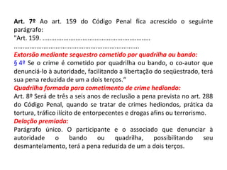 Art. 7º Ao art. 159 do Código Penal fica acrescido o seguinte
parágrafo:
"Art. 159. ..............................................................
........................................................................
Extorsão mediante sequestro cometido por quadrilha ou bando:
§ 4º Se o crime é cometido por quadrilha ou bando, o co-autor que
denunciá-lo à autoridade, facilitando a libertação do seqüestrado, terá
sua pena reduzida de um a dois terços.“
Quadrilha formada para cometimento de crime hediondo:
Art. 8º Será de três a seis anos de reclusão a pena prevista no art. 288
do Código Penal, quando se tratar de crimes hediondos, prática da
tortura, tráfico ilícito de entorpecentes e drogas afins ou terrorismo.
Delação premiada:
Parágrafo único. O participante e o associado que denunciar à
autoridade o bando ou quadrilha, possibilitando seu
desmantelamento, terá a pena reduzida de um a dois terços.
 