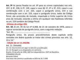 Art. 9º As penas fixadas no art. 6º para os crimes capitulados nos arts.
157, § 3º, 158, § 2º, 159, caput e seus §§ 1º, 2º e 3º, 213, caput e sua
combinação com o art. 223, caput e parágrafo único, 214 e sua
combinação com o art. 223, caput e parágrafo único, todos do Código
Penal, são acrescidas de metade, respeitado o limite superior de trinta
anos de reclusão, estando a vítima em qualquer das hipóteses referidas
no art. 224 também do Código Penal.
-Vítimas do artigo 224.
Art. 10. O art. 35 da Lei nº 6.368, de 21 de outubro de 1976, passa a
vigorar acrescido de parágrafo único, com a seguinte redação:
"Art. 35. ................................................................
Parágrafo único. Os prazos procedimentais deste capítulo serão
contados em dobro quando se tratar dos crimes previstos nos arts. 12,
13 e 14.“
- Edição da Lei 11.343/06.
Art. 11. (Vetado).
Art. 12. Esta lei entra em vigor na data de sua publicação.
Art. 13. Revogam-se as disposições em contrário.
Brasília, 25 de julho de 1990; 169º da Independência e 102º da República.
FERNANDO COLLOR
Bernardo Cabral
Este texto não substitui o publicado no DOU de 26.7.1990
 