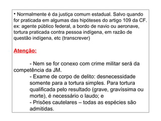 • Normalmente é da justiça comum estadual. Salvo quando
for praticada em algumas das hipóteses do artigo 109 da CF.
ex: agente público federal, a bordo de navio ou aeronave,
tortura praticada contra pessoa indígena, em razão de
questão indígena, etc (transcrever)
Atenção:
- Nem se for conexo com crime militar será da
competência da JM.
- Exame de corpo de delito: desnecessidade
somente para a tortura simples. Para tortura
qualificada pelo resultado (grave, gravíssima ou
morte), é necessário o laudo; e
- Prisões cautelares – todas as espécies são
admitidas.
 
