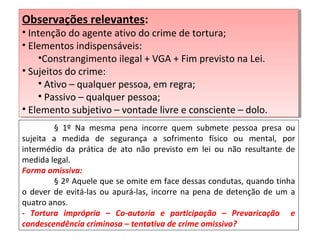 § 1º Na mesma pena incorre quem submete pessoa presa ou
sujeita a medida de segurança a sofrimento físico ou mental, por
intermédio da prática de ato não previsto em lei ou não resultante de
medida legal.
Forma omissiva:
§ 2º Aquele que se omite em face dessas condutas, quando tinha
o dever de evitá-las ou apurá-las, incorre na pena de detenção de um a
quatro anos.
- Tortura imprópria – Co-autoria e participação – Prevaricação e
condescendência criminosa – tentativa de crime omissivo?
Observações relevantes:
• Intenção do agente ativo do crime de tortura;
• Elementos indispensáveis:
•Constrangimento ilegal + VGA + Fim previsto na Lei.
• Sujeitos do crime:
• Ativo – qualquer pessoa, em regra;
• Passivo – qualquer pessoa;
• Elemento subjetivo – vontade livre e consciente – dolo.
Observações relevantes:
• Intenção do agente ativo do crime de tortura;
• Elementos indispensáveis:
•Constrangimento ilegal + VGA + Fim previsto na Lei.
• Sujeitos do crime:
• Ativo – qualquer pessoa, em regra;
• Passivo – qualquer pessoa;
• Elemento subjetivo – vontade livre e consciente – dolo.
 