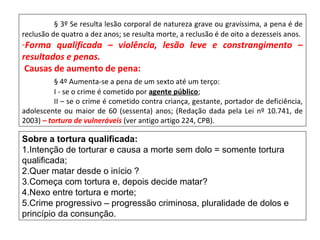 § 3º Se resulta lesão corporal de natureza grave ou gravíssima, a pena é de
reclusão de quatro a dez anos; se resulta morte, a reclusão é de oito a dezesseis anos.
-Forma qualificada – violência, lesão leve e constrangimento –
resultados e penas.
Causas de aumento de pena:
§ 4º Aumenta-se a pena de um sexto até um terço:
I - se o crime é cometido por agente público;
II – se o crime é cometido contra criança, gestante, portador de deficiência,
adolescente ou maior de 60 (sessenta) anos; (Redação dada pela Lei nº 10.741, de
2003) – tortura de vulneráveis (ver antigo artigo 224, CPB).
Sobre a tortura qualificada:
1.Intenção de torturar e causa a morte sem dolo = somente tortura
qualificada;
2.Quer matar desde o início ?
3.Começa com tortura e, depois decide matar?
4.Nexo entre tortura e morte;
5.Crime progressivo – progressão criminosa, pluralidade de dolos e
princípio da consunção.
 