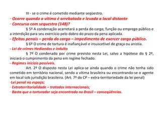 III - se o crime é cometido mediante seqüestro.
- Ocorre quando a vítima é arrebatada e levada a local distante
- Concurso com sequestro (148)?
§ 5º A condenação acarretará a perda do cargo, função ou emprego público e
a interdição para seu exercício pelo dobro do prazo da pena aplicada.
- Efeitos penais – perda do cargo – impedimento de exercer cargo público.
§ 6º O crime de tortura é inafiançável e insuscetível de graça ou anistia.
- Lei de crimes Hediondos e indulto
§ 7º O condenado por crime previsto nesta Lei, salvo a hipótese do § 2º,
iniciará o cumprimento da pena em regime fechado.
- Regimes iniciais possíveis.
Art. 2º O disposto nesta Lei aplica-se ainda quando o crime não tenha sido
cometido em território nacional, sendo a vítima brasileira ou encontrando-se o agente
em local sob jurisdição brasileira. (Art. 7º do CP – extra-territoriedade da lei penal)
-Lei penal no espaço;
- Extraterritorialidade – tratados internacionais;
- Basta que o torturador seja encontrado no Brasil – conseqüências.
 