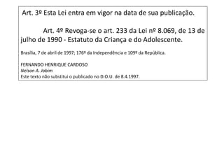 Art. 3º Esta Lei entra em vigor na data de sua publicação.
Art. 4º Revoga-se o art. 233 da Lei nº 8.069, de 13 de
julho de 1990 - Estatuto da Criança e do Adolescente.
Brasília, 7 de abril de 1997; 176º da Independência e 109º da República.
FERNANDO HENRIQUE CARDOSO
Nelson A. Jobim
Este texto não substitui o publicado no D.O.U. de 8.4.1997.
 