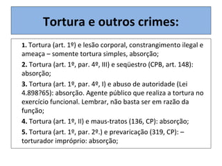 1. Tortura (art. 1º) e lesão corporal, constrangimento ilegal e
ameaça – somente tortura simples, absorção;
2. Tortura (art. 1º, par. 4º, III) e seqüestro (CPB, art. 148):
absorção;
3. Tortura (art. 1º, par. 4º, I) e abuso de autoridade (Lei
4.898?65): absorção. Agente público que realiza a tortura no
exercício funcional. Lembrar, não basta ser em razão da
função;
4. Tortura (art. 1º, II) e maus-tratos (136, CP): absorção;
5. Tortura (art. 1º, par. 2º.) e prevaricação (319, CP): –
torturador impróprio: absorção;
Tortura e outros crimes:
 