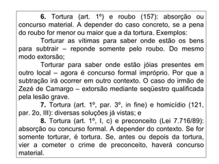 6. Tortura (art. 1º) e roubo (157): absorção ou
concurso material. A depender do caso concreto, se a pena
do roubo for menor ou maior que a da tortura. Exemplos:
Torturar as vítimas para saber onde estão os bens
para subtrair – reponde somente pelo roubo. Do mesmo
modo extorsão;
Torturar para saber onde estão jóias presentes em
outro local – agora é concurso formal impróprio. Por que a
subtração irá ocorrer em outro contexto. O caso do irmão de
Zezé de Camargo – extorsão mediante seqüestro qualificada
pela lesão grave.
7. Tortura (art. 1º, par. 3º, in fine) e homicídio (121,
par. 2o, III): diversas soluções já vistas; e
8. Tortura (art. 1º, I, c) e preconceito (Lei 7.716/89):
absorção ou concurso formal. A depender do contexto. Se for
somente torturar, é tortura. Se, antes ou depois da tortura,
vier a cometer o crime de preconceito, haverá concurso
material.
 