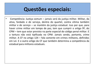 Questões especiais:
• Competência: Justiça comum – jamais será da justiça militar. Militar, da
ativa, fardado e de serviço, dentro do quartel, contra vítima também
militar e de serviço – se mantém da justiça estadual. Isso por que, para
haver crime militar em tempo de paz, tem que cumprir o artigo 9º, do
CPM – tem que estar previsto na parte especial do código penal militar. E
a tortura não está tipificada no CPM. Jamais sendo, portanto, crime
militar. A CF no artigo 124 – fala somente em crimes militares, definidos
em Lei. E o outro artigo da CF que também determina a competência da
estadual para militares estaduais.
 