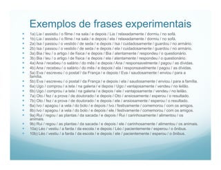 Exemplos de frases experimentais
   1a) Lia / assistiu / o filme / na sala / e depois / Lia / relaxadamente / dormiu / no sofá.
   1b) Lia / assistiu / o filme / na sala / e depois / ela / relaxadamente / dormiu / no sofá.
   2a) Isa / passou / o vestido / de seda / e depois / Isa / cuidadosamente / guardou / no armário.
   2b) Isa / passou / o vestido / de seda / e depois / ela / cuidadosamente / guardou / no armário.
   3a) Bia / leu / o artigo / de física / e depois / Bia / atentamente / respondeu / o questionário.
   3b) Bia / leu / o artigo / de física / e depois / ela / atentamente / respondeu / o questionário.
   4a) Ana / recebeu / o salário / do mês / e depois / Ana / responsavelmente / pagou / as dívidas.
   4b) Ana / recebeu / o salário / do mês / e depois / ela / responsavelmente / pagou / as dívidas.
   5a) Eva / escreveu / o postal / da França / e depois / Eva / saudosamente / enviou / para a
    família.
   5b) Eva / escreveu / o postal / da França / e depois / ela / saudosamente / enviou / para a família.
   6a) Ugo / comprou / a tela / na galeria / e depois / Ugo / vantajosamente / vendeu / no leilão.
   6b) Ugo / comprou / a tela / na galeria / e depois / ele / vantajosamente / vendeu / no leilão.
   7a) Oto / fez / a prova / de doutorado / e depois / Oto / ansiosamente / esperou / o resultado.
   7b) Oto / fez / a prova / de doutorado / e depois / ele / ansiosamente / esperou / o resultado.
   8a) Ivo / apagou / a vela / do bolo / e depois / Ivo / festivamente / comemorou / com os amigos.
   8b) Ivo / apagou / a vela / do bolo / e depois / ele / festivamente / comemorou / com os amigos.
   9a) Rui / regou / as plantas / da sacada / e depois / Rui / carinhosamente / alimentou / os
    animais.
   9b) Rui / regou / as plantas / da sacada / e depois / ele / carinhosamente / alimentou / os animais.
   10a) Léo / vestiu / a farda / da escola / e depois / Léo / pacientemente / esperou / o ônibus.
   10b) Léo / vestiu / a farda / da escola / e depois / ele / pacientemente / esperou / o ônibus.
 