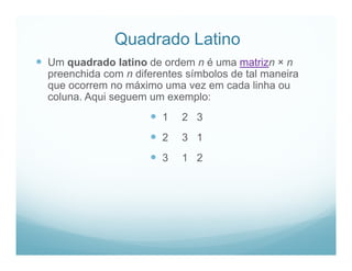 Quadrado Latino
 Um quadrado latino de ordem n é uma matrizn × n
  preenchida com n diferentes símbolos de tal maneira
  que ocorrem no máximo uma vez em cada linha ou
  coluna. Aqui seguem um exemplo:
                       1    2 3
                       2    3 1
                       3    1 2
 