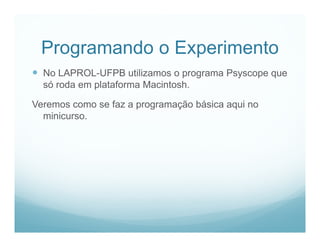 Programando o Experimento
 No LAPROL-UFPB utilizamos o programa Psyscope que
  só roda em plataforma Macintosh.

Veremos como se faz a programação básica aqui no
  minicurso.
 