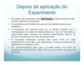 Depois da aplicação do
             Experimento
 Os dados são coletados, são TRATADOS e depois passam pelo
    pacote estatístico adequado.
   A estatística é primordial para que os resultados possam ser
    validados.
   A estatística nos permite dizer se os efeitos obtidos com a
    manipulação da variável independente (ex. tipo de retomada) e
    observados pela aferição da variável dependente (tempo de
    leitura) aconteceram ou não aleatoriamente.
   O resultado estatístico sempre tem como final um valor
    probabilístico ou p-valor, que representa a chance percentual de
    rejeitarmos a hipótese nula.
   Em psicolingüística para que o p-valor tenha um nível de
    significância considerado válido tem que ser menor do que 0,05
    (p<0,05).
 