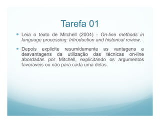 Tarefa 01
 Leia o texto de Mitchell (2004) - On-line methods in
  language processing: Introduction and historical review.
 Depois explicite resumidamente as vantagens e
  desvantagens da utilização das técnicas on-line
  abordadas por Mitchell, explicitando os argumentos
  favoráveis ou não para cada uma delas.
 