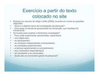 Exercício a partir do texto
                 colocado no site
 Elabore um resumo do artigo Leitão (2008), levando em conta as questões
    seguintes:
   · Qual é o objeto/o tema de investigação da pesquisa?
   · Com base na literatura apresentada na introdução, que hipótese foi
    inicialmente
   formulada para explicar o fenômeno investigado?
   · Para cada experimento apresentado, especifique:
   - o(s) objetivo(s);
   - os participantes;
   - as variáveis independentes (manipuladas);
   - as condições experimentais;
   - a técnica experimental e o procedimento;
   - a(s) variável(is) dependente(s);
   - os resultados e as conclusões.
   · Quais são as conclusões gerais da pesquisa?
 