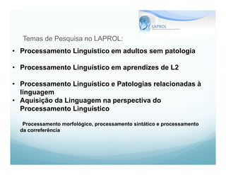 Temas de Pesquisa no LAPROL:
• Processamento Linguístico em adultos sem patologia

• Processamento Linguístico em aprendizes de L2

• Processamento Linguístico e Patologias relacionadas à
  linguagem
• Aquisição da Linguagem na perspectiva do
  Processamento Linguístico

   Processamento morfológico, processamento sintático e processamento
  da correferência
 
