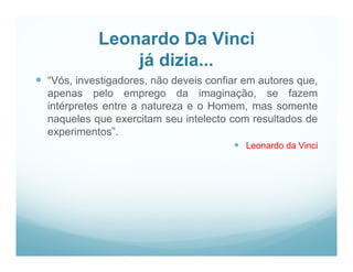 Leonardo Da Vinci
                já dizia...
 “Vós, investigadores, não deveis confiar em autores que,
  apenas pelo emprego da imaginação, se fazem
  intérpretes entre a natureza e o Homem, mas somente
  naqueles que exercitam seu intelecto com resultados de
  experimentos”.
                                         Leonardo da Vinci
 