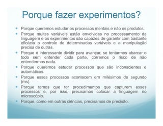 Porque fazer experimentos?
 Porque queremos estudar os processos mentais e não os produtos.
 Porque muitas variáveis estão envolvidas no processamento da
    linguagem e os experimentos são capazes de garantir com bastante
    eficácia o controle de determinadas variáveis e a manipulação
    precisa de outras.
   Porque é interessante dividir para avançar, se tentarmos abarcar o
    todo sem entender cada parte, corremos o risco de não
    entendermos nada.
   Porque queremos estudar processos que são inconscientes e
    automáticos.
   Porque esses processos acontecem em milésimos de segundo
    (ms).
   Porque temos que ter procedimentos que capturem esses
    processos e, por isso, precisamos colocar a linguagem no
    microscópio.
   Porque, como em outras ciências, precisamos de precisão.
 