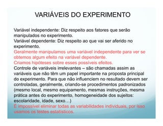 VARIÁVEIS DO EXPERIMENTO

Variável independente: Diz respeito aos fatores que serão
manipulados no experimento.
Variável dependente: Diz respeito ao que vai ser aferido no
experimento.
Geralmente manipulamos uma variável independente para ver se
obtemos algum efeito na variável dependente.
Criamos hipóteses sobre esses possíveis efeitos.
Controle de variáveis irrelevantes – são chamadas assim as
variáveis que não têm um papel importante na proposta principal
do experimento. Para que não influenciem no resultado devem ser
controladas, geralmente, criando-se procedimentos padronizados
(mesmo local, mesmo equipamento, mesmas instruções, mesma
prática antes do experimento, homogeneidade dos sujeitos:
escolaridade, idade, sexo…)
É impossível eliminar todas as variabilidades individuais, por isso
usamos os testes estatísticos.
 