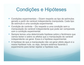 Condições e Hipóteses
 Condições experimentais – Dizem respeito ao tipo de estímulos
  gerado a partir da variável independente manipulada. Cada tipo
  de estímulo é uma condição experimental.
 Condição de controle – Diz respeito a uma condição sem a
  manipulação da variável independente que pode ser comparada
  com a condição experimental.
 Sempre temos uma determinada hipótese sobre o fenômeno que
  vamos testar e sobre os efeitos que a manipulação da variável
  independente vai gerar. Essa é a hipótese experimental.
 A hipótese de que a manipulação não vai gerar efeito algum é a
  nossa hipótese nula, ou seja, sempre estamos fazendo o
  experimento para tentar rejeitar a hipótese nula.
 