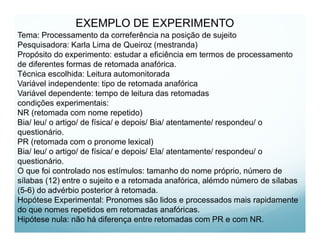 EXEMPLO DE EXPERIMENTO
Tema: Processamento da correferência na posição de sujeito
Pesquisadora: Karla Lima de Queiroz (mestranda)
Propósito do experimento: estudar a eficiência em termos de processamento
de diferentes formas de retomada anafórica.
Técnica escolhida: Leitura automonitorada
Variável independente: tipo de retomada anafórica
Variável dependente: tempo de leitura das retomadas
condições experimentais:
NR (retomada com nome repetido)
Bia/ leu/ o artigo/ de física/ e depois/ Bia/ atentamente/ respondeu/ o
questionário.
PR (retomada com o pronome lexical)
Bia/ leu/ o artigo/ de física/ e depois/ Ela/ atentamente/ respondeu/ o
questionário.
O que foi controlado nos estímulos: tamanho do nome próprio, número de
sílabas (12) entre o sujeito e a retomada anafórica, alémdo número de sílabas
(5-6) do advérbio posterior à retomada.
Hopótese Experimental: Pronomes são lidos e processados mais rapidamente
do que nomes repetidos em retomadas anafóricas.
Hipótese nula: não há diferença entre retomadas com PR e com NR.
 
