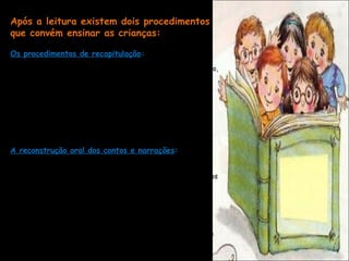 Após a leitura existem dois procedimentos
que convém ensinar as crianças:

Os procedimentos de recapitulação:
Resumir o escrito, identificar os aspectos fundamentais do texto,
as ideias principais, a intenção, os matizes importantes, a ordem
das ideias.
- atenção ao conteúdo e aos argumentos do texto.

O grau de participação dos alunos nesta tarefa dependerá da
dificuldade do texto e das habilidades dos alunos. o professor
completará o trabalho dos alunos, ajudado-os a obter uma
compreensão correta do foi lido, esclarecendo erros, etc. [...]

A reconstrução oral dos contos e narrações:

Trata-se de assimilar os aspectos formais do próprio texto
escrito: as fórmulas iniciais e finais, os adjetivos mais chamativos
que se usam no texto, as frases ou expressões literárias que
determinam a beleza do texto, os jogos de palavras, rimas, etc.

Esta atividade pode preparar a reescrita do conto por parte do
professor ou dos próprios alunos .

CURTO, Lluís Maruny. Ler e Escrever: como as crianças aprendem e como o professor pode
ensina-las a ler escrever e a ler. Porto Alegre: Artes Médicas Sul, 2000 (p.126).
 