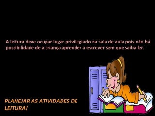 A criança aprende a ler, lendo. E a escola deve ser o lugar por
excelência onde se aprende a ler e a utilizar a leitura em situações
do cotidiano. Para tanto, a leitura deve ocupar lugar de destaque
no planejamento e nos horários definidos pelo professor para a
distribuição das atividades semanais.
A leitura deve ocupar lugar privilegiado na sala de aula pois não há
possibilidade de a criança aprender a escrever sem que saiba ler .

É importante promover vivências em que
as crianças possam aprender: o que se lê
– como se lê - onde se lê – que atitude é
preciso ter em relação ao livro e ao
ambiente de leitura – etc.
Portanto, é necessário

PLANEJAR AS ATIVIDADES DE
LEITURA!
 