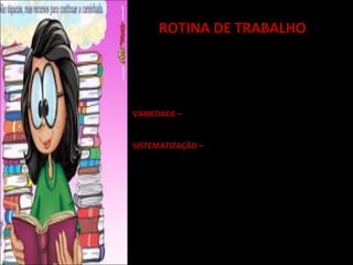 ROTINA DE TRABALHO
Estabelecer rotinas diárias e semanais favorece:
* A organização do trabalho do professor;
* A monitoria e a avaliação das atividades aplicadas.

CRITÉRIOS ESSENCIAIS:
VARIEDADE – Diversificação de experiências e ampliação
de contextos de aplicação;

SISTEMATIZAÇÃO – Oferta de um contexto de
previsibilidade de atividades para que os próprios alunos
se organizem, consolidem aprendizagens e avancem em
seus espaços de autonomia.

LEVAR EM CONTA:

1. O melhor momento de sua inserção (início, meio ou
final do turno).
2. A melhor configuração grupal para sua realização
 
