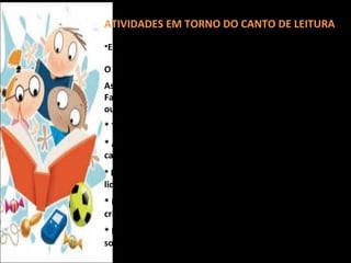 ATIVIDADES EM TORNO DO CANTO DE LEITURA
•Encontros Semanais:

O professor apresenta um livro novo, um personagem...
As crianças apresentam a seus colegas um livro que já leu.
Fazer leitura em grupo ou simplesmente folhear o livro ou
outro tipo de escrito.
* Tirar livros emprestados para levar para casa.
* A criança apresenta a alguns colegas o livro que leu em
casa ou a professora lê a história.
* Fazer painel com palavras ou desenhos a partir do texto
lido.
* Exposição em torno de um tema por um grupo de
crianças.
* Fazer leitura em voz alta – transformar as letras em
sons.
 
