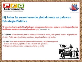 (ii) Saber ler reconhecendo globalmente as palavras
Estratégia Didática
“O reconhecimento global é aplicado por crianças especialmente a palavras ou textos que são mais
familiares e aparecem com mais frequência (...).” (Fascículo 1, p. 42)

EXEMPLO: Escrever uma poesia curta e lê-la várias vezes, até que os alunos a aprendam
de cor. Pedir para localizarem esta ou aquela palavra no texto.

EXEMPLO: Ler pausadamente uma estrofe do cordel – exposto em painel
– palavra por palavra, apontando-as a medida em que as lê.
Pedir para localizarem esta ou aquela palavra no texto.
 