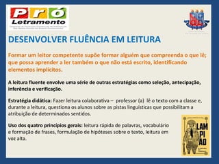 DESENVOLVER FLUÊNCIA EM LEITURA
Formar um leitor competente supõe formar alguém que compreenda o que lê;
que possa aprender a ler também o que não está escrito, identificando
elementos implícitos.

A leitura fluente envolve uma série de outras estratégias como seleção, antecipação,
inferência e verificação.

Estratégia didática: Fazer leitura colaborativa – professor (a) lê o texto com a classe e,
durante a leitura, questiona os alunos sobre as pistas linguísticas que possibilitam a
atribuição de determinados sentidos.

Uso dos quatro princípios gerais: leitura rápida de palavras, vocabulário
e formação de frases, formulação de hipóteses sobre o texto, leitura em
voz alta.
 