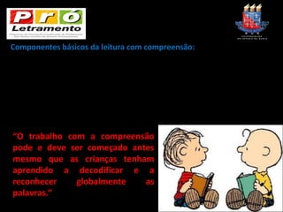 Componentes básicos da leitura com compreensão:
Compreensão linear – capacidade de reconhecer informações pontuais no corpo de texto
e construir, com elas o “fio da meada”.
                 +
Produção de inferências – Trata-se de “ler nas entrelinhas” ou compreender os
subentendidos, relacionando-os a sua vivência ou a outras informações que não estejam
explícitas no texto.
                 =
Compreensão global – construção de sentido.                    (VER – Fascículo 1, p. 43)


“O trabalho com a compreensão
pode e deve ser começado antes
mesmo que as crianças tenham
aprendido a decodificar e a
reconhecer    globalmente   as
palavras.”
                              (VER – Fascículo 1, p. 44)
 
