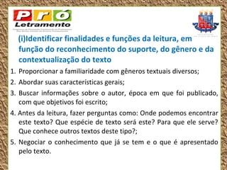 (i)Identificar finalidades e funções da leitura, em
  função do reconhecimento do suporte, do gênero e da
  contextualização do texto
1. Proporcionar a familiaridade com gêneros textuais diversos;
2. Abordar suas características gerais;
3. Buscar informações sobre o autor, época em que foi publicado,
   com que objetivos foi escrito;
4. Antes da leitura, fazer perguntas como: Onde podemos encontrar
   este texto? Que espécie de texto será este? Para que ele serve?
   Que conhece outros textos deste tipo?;
5. Negociar o conhecimento que já se tem e o que é apresentado
   pelo texto.
 
