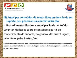 (ii) Antecipar conteúdos de textos lidos em função de seu
    suporte, seu gênero e sua contextualização
• Procedimentos ligados a antecipação de conteúdos
Levantar hipóteses sobre o conteúdo a partir do
conhecimento do suporte, do gênero, das suas funções;
pelo título, pelas ilustrações.
A partir da leitura do título do texto, o professor pode perguntar aos alunos quais informações eles
esperam encontrar no texto. Isso é importante para criar expectativas que possam ser confirmadas,
ou não, com a leitura.
 