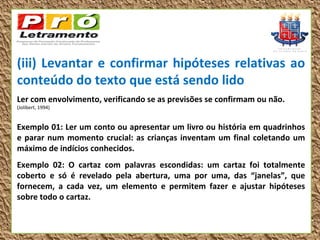 (iii) Levantar e confirmar hipóteses relativas ao
conteúdo do texto que está sendo lido
Ler com envolvimento, verificando se as previsões se confirmam ou não.
(Jolibert, 1994)


Exemplo 01: Ler um conto ou apresentar um livro ou história em quadrinhos
e parar num momento crucial: as crianças inventam um final coletando um
máximo de indícios conhecidos.
Exemplo 02: O cartaz com palavras escondidas: um cartaz foi totalmente
coberto e só é revelado pela abertura, uma por uma, das “janelas”, que
fornecem, a cada vez, um elemento e permitem fazer e ajustar hipóteses
sobre todo o cartaz.
 