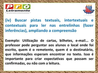 (iv) Buscar pistas textuais, intertextuais e
contextuais para ler nas entrelinhas (fazer
inferências), ampliando a compreensão

Exemplo: Utilização de cartas, bilhetes, e-mail... O
professor pode perguntar aos alunos o local onde foi
escrito, quem é o remetente, quem é o destinatário,
que informações esperam encontrar no texto. Isso é
importante para criar expectativas que possam ser
confirmadas, ou não com a leitura.
 