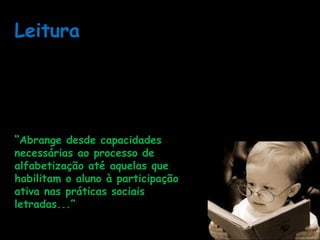 Leitura
Atividade de processamento individual que se insere
num contexto social e envolve:
* disposições atitudinais,
* capacidades relativas à decifração, à compreensão, à
produção de sentido.
“Abrange desde capacidades
necessárias ao processo de
alfabetização até aquelas que
habilitam o aluno à participação
ativa nas práticas sociais
letradas...”
Fascículo 1, p.39.
 