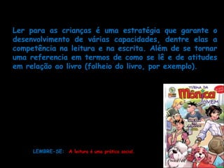 Leitura         e       interpretação             de   textos
Ler para as crianças é uma estratégia que garante o
desenvolvimento de várias capacidades, dentre elas a
competência na leitura e na escrita. Além de se tornar
uma referencia em termos de como se lê e de atitudes
em relação ao livro (folheio do livro, por exemplo).

     A leitura em sala de aula deve
     contemplar a diversidade de suas
     funções, de gêneros e estilos, e
     dos diversos suportes, pois
     devemos trabalhar com a
     variedade de textos
     que circulam na sociedade.
     LEMBRE-SE: A leitura é uma prática social.
 