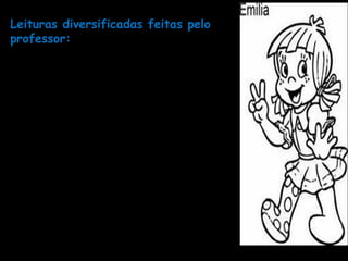 Leituras diversificadas feitas pelo
professor:
- leitura de textos literários (poemas,fabulas, lendas,
crônicas, contos)
- leitura de textos jornalísticos (notícias)
- leitura de textos informativos (estão presentes nos mais
variados lugares: embalagens de produtos, cartões, em
sacolas de lojas, avisos, cartazes, etc.)
- leitura de textos publicitários;
- leitura de parlendas, trava-línguas, adivinhações,
quadrinhas.
- leitura de textos produzidos coletivamente.
- releitura dos textos;
- reconto de histórias, notícias, fábulas e propagandas;
- reconhecimento de diferentes estilos de textos sobre o
mesmo tema;
- síntese das ideias principais de um texto lido.
 