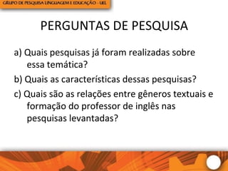 PERGUNTAS DE PESQUISA
a) Quais pesquisas já foram realizadas sobre
essa temática?
b) Quais as características dessas pesquisas?
c) Quais são as relações entre gêneros textuais e
formação do professor de inglês nas
pesquisas levantadas?
 