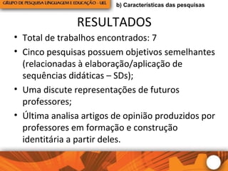 RESULTADOS
• Total de trabalhos encontrados: 7
• Cinco pesquisas possuem objetivos semelhantes
(relacionadas à elaboração/aplicação de
sequências didáticas – SDs);
• Uma discute representações de futuros
professores;
• Última analisa artigos de opinião produzidos por
professores em formação e construção
identitária a partir deles.
b) Características das pesquisas
 