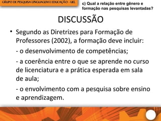 DISCUSSÃO
• Segundo as Diretrizes para Formação de
Professores (2002), a formação deve incluir:
- o desenvolvimento de competências;
- a coerência entre o que se aprende no curso
de licenciatura e a prática esperada em sala
de aula;
- o envolvimento com a pesquisa sobre ensino
e aprendizagem.
c) Qual a relação entre gênero e
formação nas pesquisas levantadas?
 