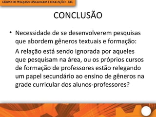 CONCLUSÃO
• Necessidade de se desenvolverem pesquisas
que abordem gêneros textuais e formação:
A relação está sendo ignorada por aqueles
que pesquisam na área, ou os próprios cursos
de formação de professores estão relegando
um papel secundário ao ensino de gêneros na
grade curricular dos alunos-professores?
 