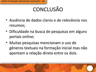 CONCLUSÃO
• Ausência de dados claros e de relevância nos
resumos;
• Dificuldade na busca de pesquisas em alguns
portais online;
• Muitas pesquisas mencionam o uso de
gêneros textuais na formação inicial mas não
apontam a relação direta entre os dois.
 