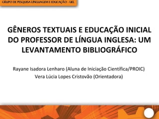 GÊNEROS TEXTUAIS E EDUCAÇÃO INICIAL
DO PROFESSOR DE LÍNGUA INGLESA: UM
LEVANTAMENTO BIBLIOGRÁFICO
Rayane Isadora Lenharo (Aluna de Iniciação Científica/PROIC)
Vera Lúcia Lopes Cristovão (Orientadora)
 