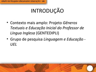 INTRODUÇÃO
• Contexto mais amplo: Projeto Gêneros
Textuais e Educação Inicial do Professor de
Língua Inglesa (GENTEDIPLI)
• Grupo de pesquisa Linguagem e Educação -
UEL
 
